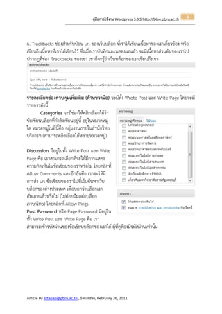 6
                                                       คู่มือการใช้งาน Wordpress 3.0.5 http://blog.pbru.ac.th
                      ---------------------------------------------------------------------------------------------------------------------------------------------------------------




6. Trackbacks ช่องสาหรับป้อน url ของเว็บบล็อก ที่เราได้เขียนเนื้อหาของเราเกี่ยวข้อง หรือ
เขียนถึงเนื้อหาที่เขาได้เขียนไว้ ซึ่งเมื่อเราบันทึกและแสดงผลแล้ว จะมีเนื้อหาส่วนต้นของเราไป
ปรากฏที่ช่อง Trackbacks ของเขา เขาก็จะรู้ว่าเว็บบล็อกของเราเขียนถึงเขา




รายละเอียดช่องควบคุมเพิ่มเติม (ด้านขวามือ) จะมีทั้ง Wrote Post และ Write Page โดยจะมี
รายการดังนี้
        Categories จะมีช่องให้คลิกเลือกได้ว่า
ข้อเขียนบล็อกที่กาลังเขียนอยู่นี้ อยู่ในหมวดหมู่
ใด หมวดหมู่ในที่นี้คือ กลุ่มงานภายในสานักวิทย
บริการฯ (สามารถคลิกเลือกได้หลายหมวดหมู่)

Discussion มีอยู่ในทั้ง Write Post และ Write
Page คือ เราสามารถเลือกที่จะให้มีการแสดง
ความคิดเห็นในข้อเขียนของเราหรือไม่ โดยคลิกที่
Allow Comments และอีกอันคือ เราจะให้มี
การส่ง url ข้อเขียนของเราไปที่เว็บค้นหาเว็บ
บล็อกของต่างประเทศ เพื่อบอกว่าบล็อกเรา
อัพเดทแล้วหรือไม่ (ไม่ค่อยมีผลต่อบล็อก
ภาษาไทย) โดยคลิกที่ Allow Pings
Post Password หรือ Page Password มีอยู่ใน
ทั้ง Write Post และ Write Page คือ เรา
สามารถเข้ารหัสผ่านของข้อเขียนบล็อกของเราได้ ผู้ที่ดูต้องมีรหัสผ่านเท่านั้น




Article By attapap@pbru.ac.th , Saturday, February 26, 2011
 