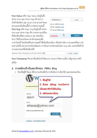 7
                                                       คู่มือการใช้งาน Wordpress 3.0.5 http://blog.pbru.ac.th
                      ---------------------------------------------------------------------------------------------------------------------------------------------------------------


Post Status หรือ Page Status มีอยู่ในทั้ง
Write Post และ Write Page คือ ในการ
บันทึกข้อเขียน (ปุ่ม Save) เราสามารถกาหนด
สถานะของข้อเขียนนี้ได้ จากช่องความคุมนี้
Post Slug หรือ Page Slug มีอยู่ในทั้ง Write
Post และ Write Page คือ เราสามารถเปลี่ยน
ชื่อข้อเขียนที่ช่อง Address Bar (ช่องป้อน
RUL) ให้เป็นประโยคภาษาอังกฤษแทนชื่อ
ภาษาไทยได้ โดยป้อนที่ช่องความคุมนี้ (ชื่อข้อเขียนบล็อก หรือหน้าบล็อก เวลาแสดงที่ช่อง URL
จะอ่านไม่ได้ เพราะกลายเป็นรหัสแทน การป้อนภาษาอังกฤษในช่อง Slug แทน จะช่วยให้เข้าใจ
ความหมายของชื่อข้อเขียนได้)


Post Timestamp คือเวลาที่จะติดไปกับข้อความ บ่งบอกว่าข้อความนั้นๆ ได้ถูกประกาศไว้
เมื่อใด

2. การสมัครเข้าเป็นสมาชิกของ PBRU. Blog
   1. ป้อนชื่อผู้ใช้ อีเมล (ที่สามารถเปิดเพื่อรับการยืนยันจากบล๊อกได้) และกดลงทะเบียน




Article By attapap@pbru.ac.th , Saturday, February 26, 2011
 