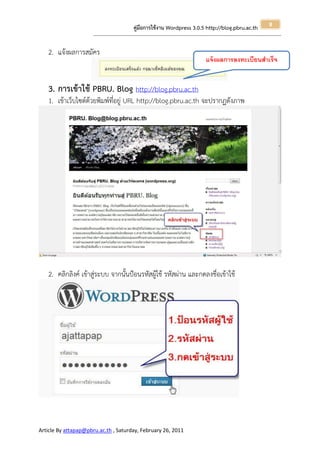 8
                                                       คู่มือการใช้งาน Wordpress 3.0.5 http://blog.pbru.ac.th
                      ---------------------------------------------------------------------------------------------------------------------------------------------------------------


   2. แจ้งผลการสมัคร
                                                                                                                     แจ้ งผลการลงทะเบียนสาเร็จ


   3. การเข้าใช้ PBRU. Blog http://blog.pbru.ac.th
   1. เข้าเว็บไซต์ด้วยพิมพ์ที่อยู่ URL http://blog.pbru.ac.th จะปรากฏดังภาพ




   2. คลิกลิงค์ เข้าสู่ระบบ จากนั้นป้อนรหัสผู้ใช้ รหัสผ่าน และกดลงชื่อเข้าใช้




Article By attapap@pbru.ac.th , Saturday, February 26, 2011
 
