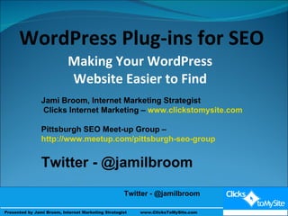 Making Your WordPress Website Easier to Find Presented by Jami Broom & Andy Weigel  WordPress Plug-ins for SEO Jami Broom, Internet Marketing Strategist Clicks Internet Marketing –  www.clickstomysite.com Pittsburgh SEO Meet-up Group –  http://www.meetup.com/pittsburgh-seo-group   Twitter - @jamilbroom Twitter - @jamilbroom Twitter - @jamilbroom  Presented by Jami Broom, Internet Marketing Strategist  www.ClicksToMySite.com 