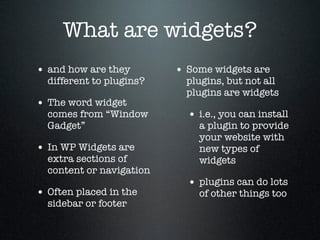 What are widgets?
• and how are they

different to plugins?

• The word widget

comes from “Window
Gadget”

• In WP Widgets are

extra sections of
content or navigation

• Often placed in the
sidebar or footer

• Some widgets are

plugins, but not all
plugins are widgets

• i.e., you can install

a plugin to provide
your website with
new types of
widgets

• plugins can do lots
of other things too

 