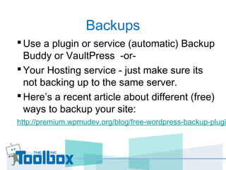 Backups
Use a plugin or service (automatic) Backup
Buddy or VaultPress -or-
Your Hosting service - just make sure its
not backing up to the same server.
Here’s a recent article about different (free)
ways to backup your site:
http://premium.wpmudev.org/blog/free-wordpress-backup-plugi
 