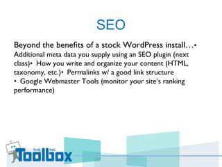 SEO
Beyond the beneﬁts of a stock WordPress install…• 
Additional meta data you supply using an SEO plugin (next
class)• How you write and organize your content (HTML, 
taxonomy, etc.)• Permalinks w/ a good link structure 
•  Google Webmaster Tools (monitor your site’s ranking
performance)
 