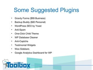 Some Suggested Plugins
• Gravity Forms ($99 Business)
• Backup Buddy ($80 Personal)
• WordPress SEO by Yoast
• Anti-Spam
• One-Click Child Theme
• WP Database Cleaner
• Anti-Captcha
• Testimonial Widgets
• Woo Sidebars
• Google Analytics Dashboard for WP
 