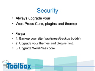 Security
• Always upgrade your
• WordPress Core, plugins and themes
• Steps:
• 1. Backup your site (vaultpress/backup buddy)
• 2. Upgrade your themes and plugins first
• 3. Upgrade WordPress core
 