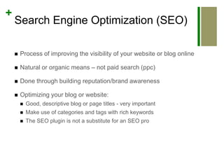 Search Engine Optimization (SEO)Process of improving the visibility of your website or blog onlineNatural or organic means – not paid search (ppc)Done through building reputation/brand awarenessOptimizing your blog or website:Good, descriptive blog or page titles - very importantMake use of categories and tags with rich keywordsThe SEO plugin is not a substitute for an SEO pro
