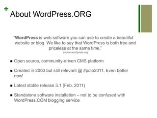 About WordPress.ORG“WordPress is web software you can use to create a beautiful website or blog. We like to say that WordPress is both free and priceless at the same time.”source:wordpress.orgOpen source, community-driven CMS platformCreated in 2003 but still relevant @ #pcto2011. Even better now!Latest stable release 3.1 (Feb. 2011)Standalone software installation – not to be confused with WordPress.COM blogging service