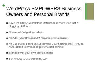 WordPress EMPOWERS Business Owners and Personal BrandsSky’s the limit! A WordPress installation is more than just a blogging platformCreate full-fledged websitesNo Ads! (WordPress.COM requires premium acct)No 3gb storage constraints (beyond your hosting limit) – you’re NOT limited to amount of pictures and contentBranded with your own domain nameSame easy to use authoring tool