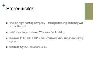 PrerequisitesFind the right hosting company – the right hosting company will handle the restUnix/Linux preferred over Windows for flexibilityMinimum PHP 4.3 - PHP 5 preferred with GD2 Graphics Library supportMinimum MySQL database 4.1.2