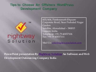 PowerPoint presentation By Rightway Solution An Software and Web
Development Outsourcing Company India.
603/604, Parshwanath ESquare
Corporate Road, Near Prahalad Nagar
Garden
Satellite, Ahmadabad – 380015
Gujarat, India.
Telephone: +91-79-40037106
Fax: +91 79 40037111
Mail Us: info@rightwaysolution.com
 