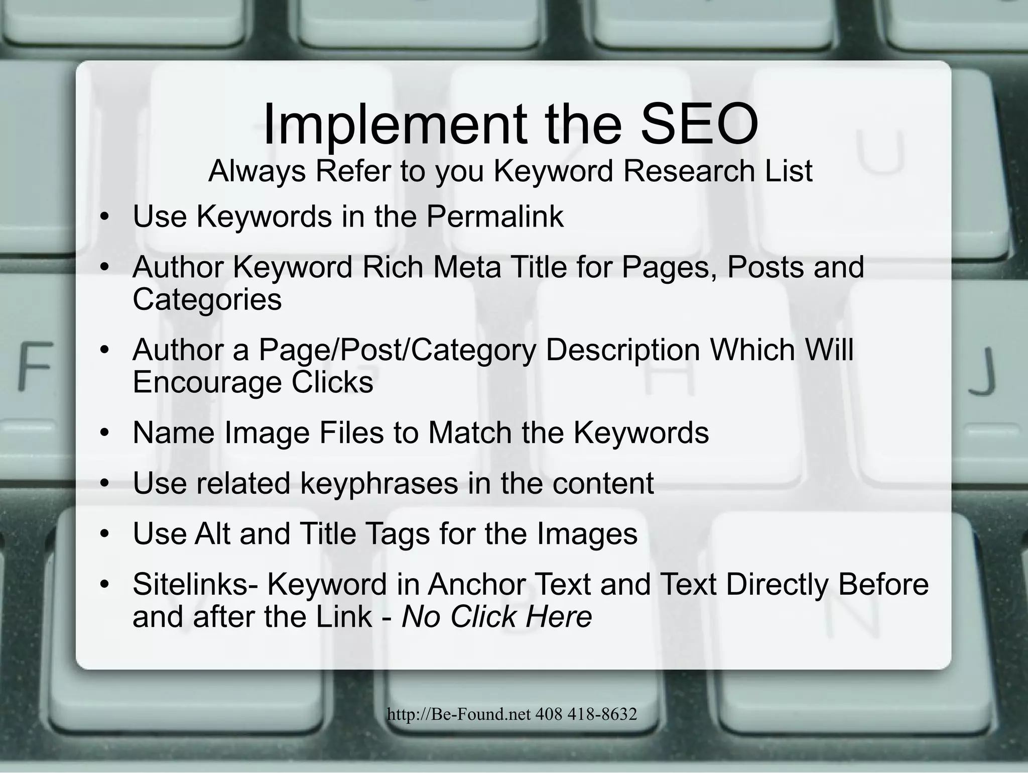 Implement the SEO Always Refer to you Keyword Research List Use Keywords in the Permalink Author Keyword Rich Meta Title for Pages, Posts and Categories Author a Page/Post/Category Description Which Will Encourage Clicks Name Image Files to Match the Keywords Use related keyphrases in the content Use Alt and Title Tags for the Images Sitelinks- Keyword in Anchor Text and Text Directly Before and after the Link -  No Click Here 