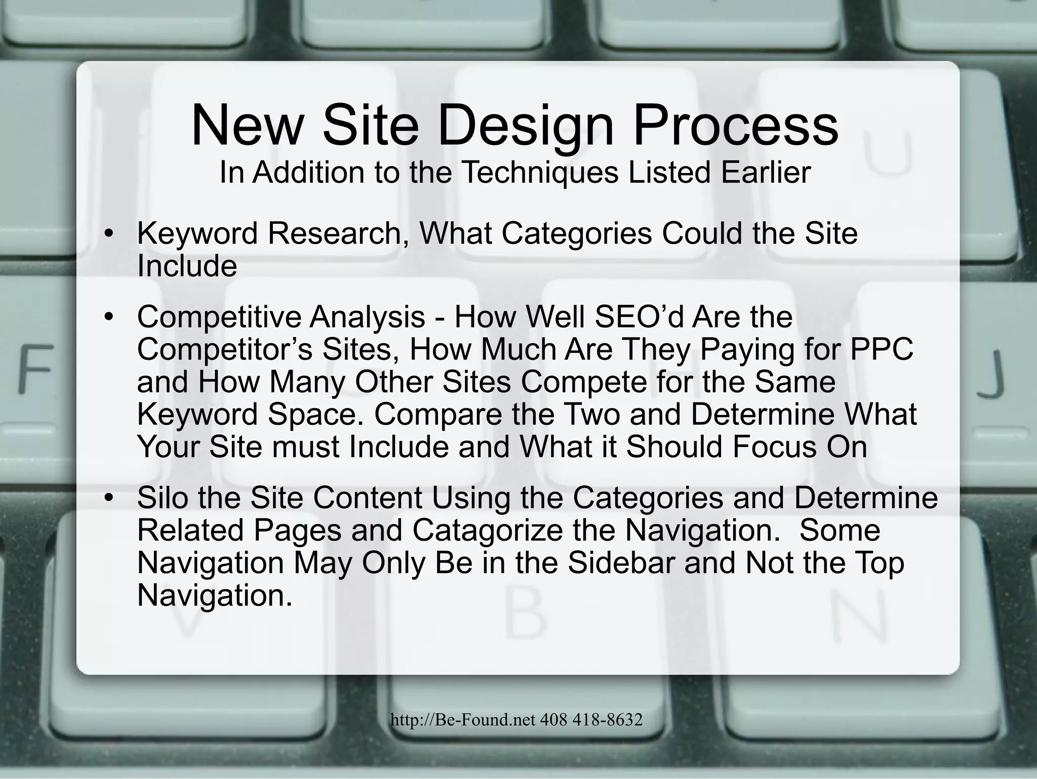 New Site Design Process In Addition to the Techniques Listed Earlier Keyword Research, What Categories Could the Site Include Competitive Analysis - How Well SEO’d Are the Competitor’s Sites, How Much Are They Paying for PPC and How Many Other Sites Compete for the Same Keyword Space. Compare the Two and Determine What Your Site must Include and What it Should Focus On Silo the Site Content Using the Categories and Determine Related Pages and Catagorize the Navigation.  Some Navigation May Only Be in the Sidebar and Not the Top Navigation.  