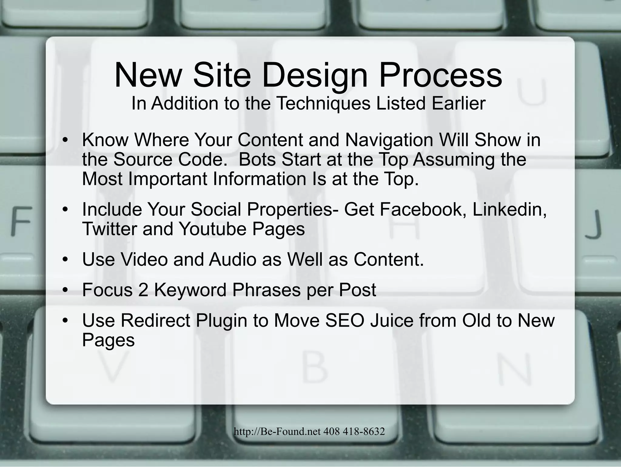 New Site Design Process In Addition to the Techniques Listed Earlier Know Where Your Content and Navigation Will Show in the Source Code.  Bots Start at the Top Assuming the Most Important Information Is at the Top.  Include Your Social Properties- Get Facebook, Linkedin, Twitter and Youtube Pages Use Video and Audio as Well as Content. Focus 2 Keyword Phrases per Post Use Redirect Plugin to Move SEO Juice from Old to New Pages 
