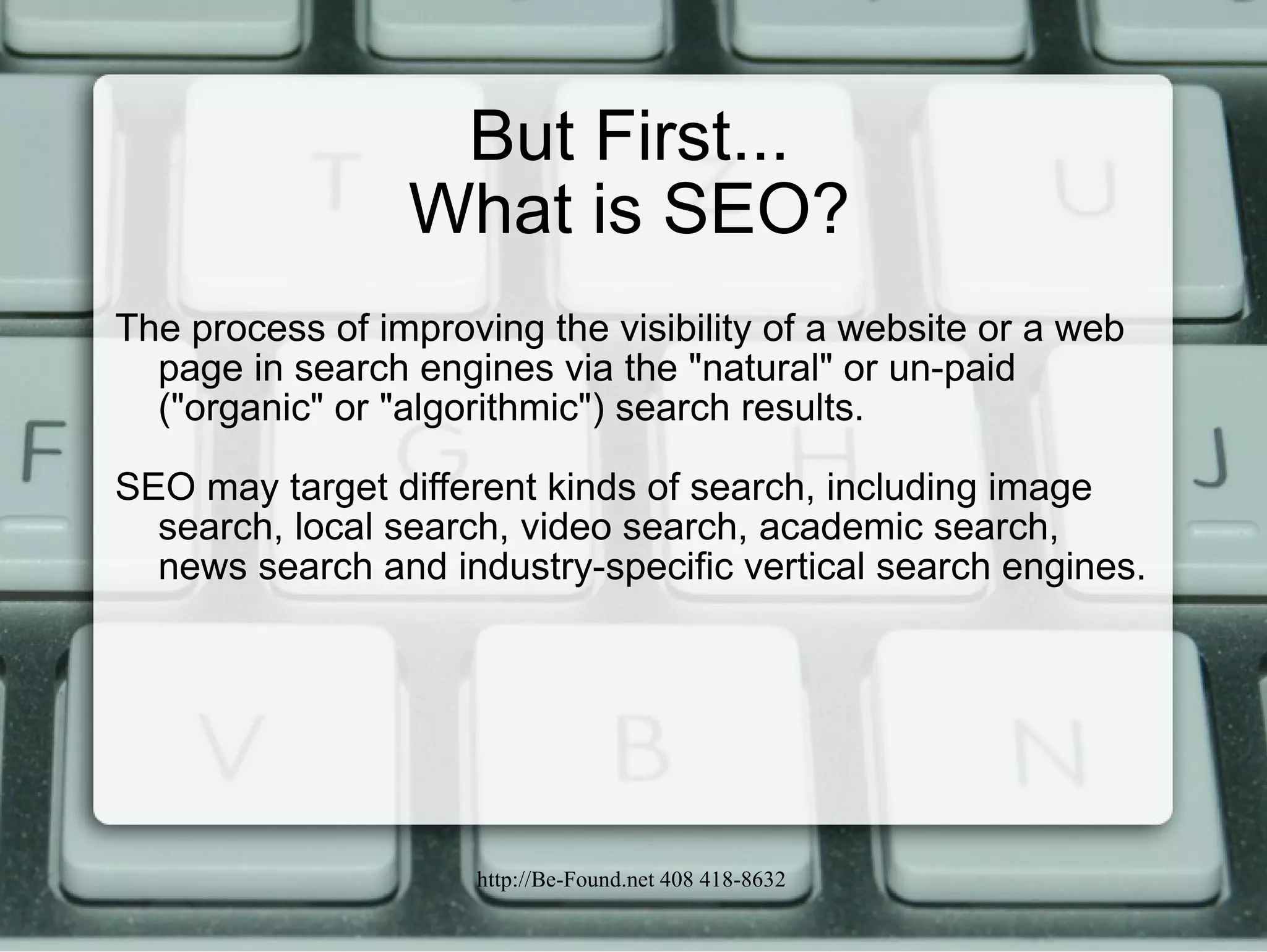 But First... What is SEO? The process of improving the visibility of a website or a web page in search engines via the "natural" or un-paid ("organic" or "algorithmic") search results.  SEO may target different kinds of search, including image search, local search, video search, academic search, news search and industry-specific vertical search engines. 