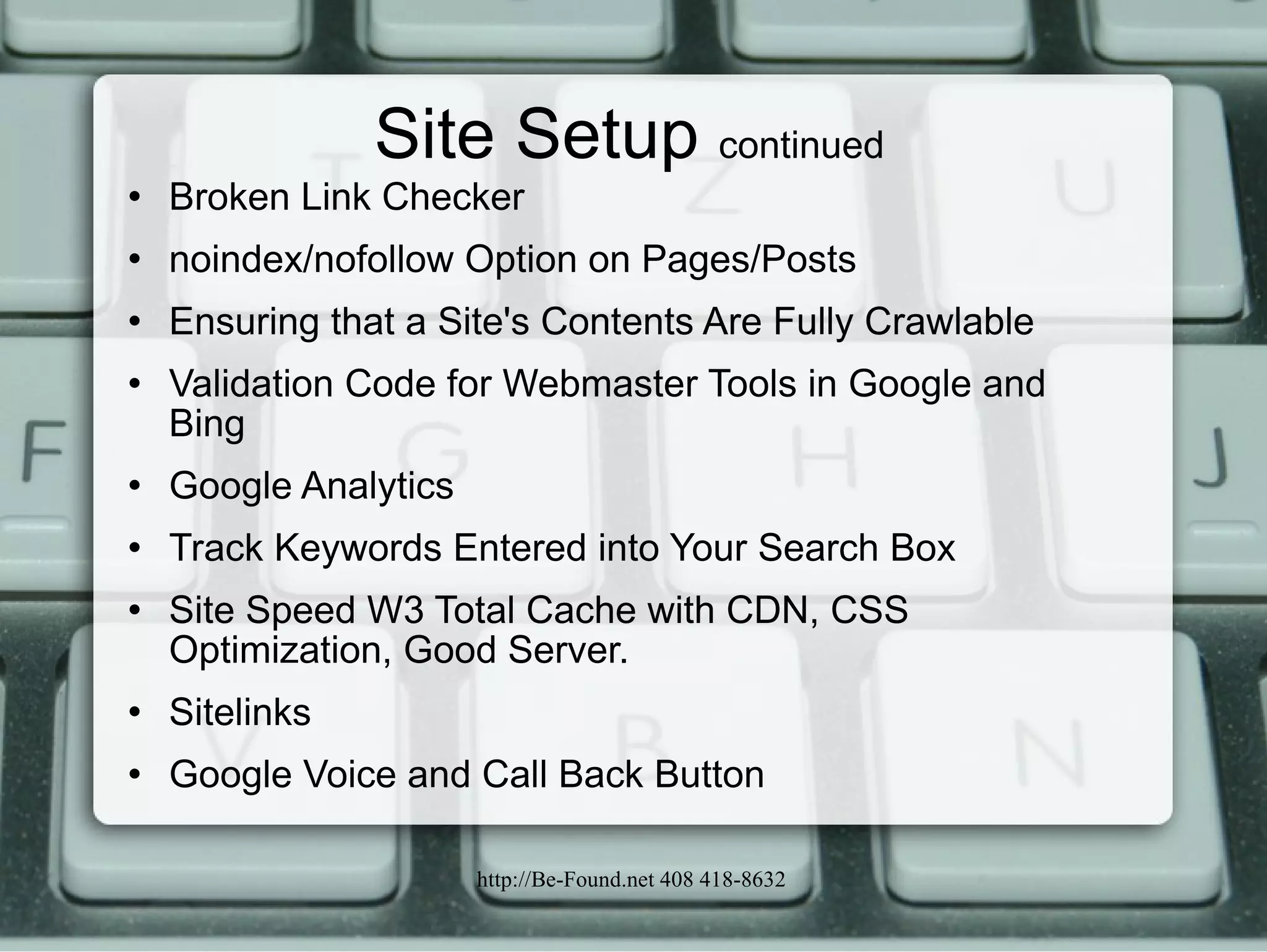 Site Setup  continued Broken Link Checker noindex/nofollow Option on Pages/Posts Ensuring that a Site's Contents Are Fully Crawlable Validation Code for Webmaster Tools in Google and Bing Google Analytics Track Keywords Entered into Your Search Box Site Speed W3 Total Cache with CDN, CSS Optimization, Good Server. Sitelinks Google Voice and Call Back Button 