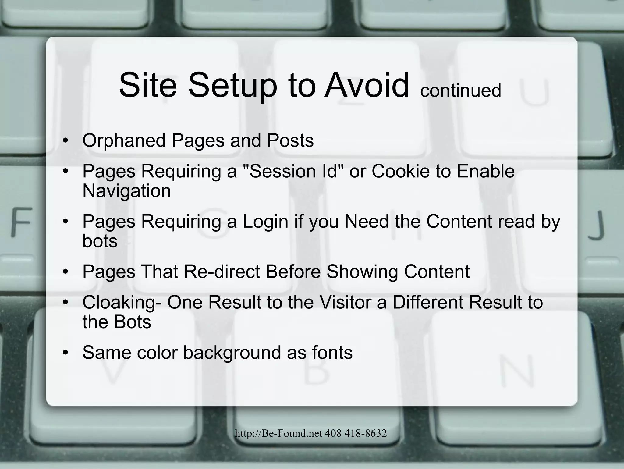 Site Setup to Avoid  continued Orphaned Pages and Posts Pages Requiring a "Session Id" or Cookie to Enable Navigation Pages Requiring a Login if you Need the Content read by bots Pages That Re-direct Before Showing Content Cloaking- One Result to the Visitor a Different Result to the Bots Same color background as fonts 