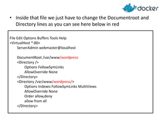 • Inside that file we just have to change the Documentroot and
Directory lines as you can see here below in red
File Edit Options Buffers Tools Help
<VirtualHost *:80>
ServerAdmin webmaster@localhost
DocumentRoot /var/www/wordpress
<Directory />
Options FollowSymLinks
AllowOverride None
</Directory>
<Directory /var/www/wordpress/>
Options Indexes FollowSymLinks MultiViews
AllowOverride None
Order allow,deny
allow from all
</Directory>

 
