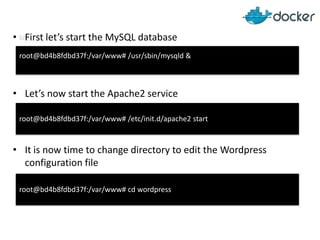 • MFirst let’s start the MySQL database
root@bd4b8fdbd37f:/var/www# /usr/sbin/mysqld &

• Let’s now start the Apache2 service
root@bd4b8fdbd37f:/var/www# /etc/init.d/apache2 start

• It is now time to change directory to edit the Wordpress
configuration file
root@bd4b8fdbd37f:/var/www# cd wordpress

 