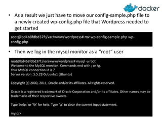 • As a result we just have to move our config-sample.php file to
a newly created wp-config.php file that Wordpress needed to
get started
root@bd4b8fdbd37f:/var/www/wordpress# mv wp-config-sample.php wpconfig.php

• Then we log in the mysql monitor as a “root” user
root@bd4b8fdbd37f:/var/www/wordpress# mysql -u root
Welcome to the MySQL monitor. Commands end with ; or g.
Your MySQL connection id is 7
Server version: 5.5.22-0ubuntu1 (Ubuntu)
Copyright (c) 2000, 2011, Oracle and/or its affiliates. All rights reserved.
Oracle is a registered trademark of Oracle Corporation and/or its affiliates. Other names may be
trademarks of their respective owners.
Type 'help;' or 'h' for help. Type 'c' to clear the current input statement.
mysql>

 