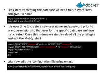 • Let’s start by creating the database we need to run WordPress
and give it a name
mysql> create database victor_wordpress ;
Query OK, 1 row affected (0.00 sec)

• It is now time to create a new user name and password prior to
grant permissions to that user for the specific database we have
just created. Once this is done we simply reload all the privileges
and exit the MySQL shell
mysql> CREATE USER 'newuser'@'localhost' IDENTIFIED BY 'password’ ;
mysql> GRANT ALL PRIVILEGES ON victor_wordpress.* TO 'newuser’ @'localhost’ ;
mysql> FLUSH PRIVILEGES ;
mysql> exit
Bye

• Lets now edit the configuration file using emacs
root@bd4b8fdbd37f:/var/www/wordpress# emacs wp-config.php

 