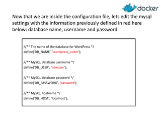 Now that we are inside the configuration file, lets edit the mysql
settings with the information previously defined in red here
below: database name, username and password
//** The name of the database for WordPress */
define('DB_NAME', 'wordpress_victor');
//** MySQL database username */
define('DB_USER', 'newuser');
//** MySQL database password */
define('DB_PASSWORD', 'password');
//** MySQL hostname */
define('DB_HOST', 'localhost');

 
