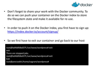 • Don’t forget to share your work with the Docker community. To
do so we can push your container on the Docker index to store
the filesystem state and make it available for re-use.
• In order to push it on the Docker index, you first have to sign up:
https://index.docker.io/account/signup/
• So we first have to exit our container and go back to our host
root@bd4b8fdbd37f:/var/www/wordpress# exit
exit
There are stopped jobs.
root@bd4b8fdbd37f:/var/www/wordpress# exit
Exit
root@precise64:/home/vagrant/wordpress#

 