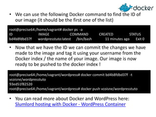 • We can use the following Docker command to find the ID of
our image (it should be the first one of the list)
root@precise64:/home/vagrant# docker ps -a
ID
IMAGE
COMMAND
bd4b8fdbd37f
wordpresstuto:latest /bin/bash

CREATED
STATUS
11 minutes ago
Exit 0

• Now that we have the ID we can commit the changes we have
made to the image and tag it using your username from the
Docker index / the name of your image. Our image is now
ready to be pushed to the docker index !
root@precise64:/home/vagrant/wordpress# docker commit bd4b8fdbd37f -t
vcoisne/wordpresstuto
93ed51f82520
root@precise64:/home/vagrant/wordpress# docker push vcoisne/wordpresstuto

• You can read more about Docker and WordPress here:
Slumlord hosting with Docker - WordPress Container

 