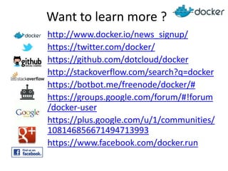 Want to learn more ?
http://www.docker.io/news_signup/
https://twitter.com/docker/
https://github.com/dotcloud/docker
http://stackoverflow.com/search?q=docker
https://botbot.me/freenode/docker/#
https://groups.google.com/forum/#!forum
/docker-user
https://plus.google.com/u/1/communities/
108146856671494713993
https://www.facebook.com/docker.run

 