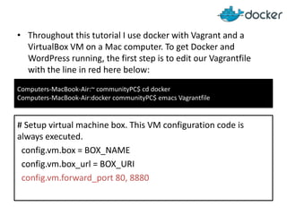 • Throughout this tutorial I use docker with Vagrant and a
VirtualBox VM on a Mac computer. To get Docker and
WordPress running, the first step is to edit our Vagrantfile
with the line in red here below:
Computers-MacBook-Air:~ communityPC$ cd docker
Computers-MacBook-Air:docker communityPC$ emacs Vagrantfile

# Setup virtual machine box. This VM configuration code is
always executed.
config.vm.box = BOX_NAME
config.vm.box_url = BOX_URI
config.vm.forward_port 80, 8880

 