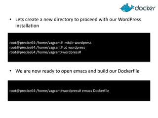 • Lets create a new directory to proceed with our WordPress
installation
root@precise64:/home/vagrant# mkdir wordpress
root@precise64:/home/vagrant# cd wordpress
root@precise64:/home/vagrant/wordpress#

• We are now ready to open emacs and build our Dockerfile

root@precise64:/home/vagrant/wordpress# emacs Dockerfile

 