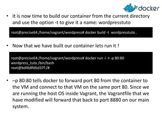 • It is now time to build our container from the current directory
and use the option -t to give it a name: wordpresstuto
root@precise64:/home/vagrant/wordpress# docker build -t wordpresstuto .

• Now that we have built our container lets run it !
root@precise64:/home/vagrant/wordpress# docker run -i -t -p 80:80
wordpress_tuto /bin/bash
root@bd4b8fdbd37f:/#

• –p 80:80 tells docker to forward port 80 from the container to
the VM and connect to that VM on the same port 80. Since we
are running the host OS inside Vagrant, the Vagrantfile that we
have modified will forward that back to port 8880 on our main
system.

 