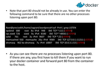 • Note that port 80 should not be already in use. You can enter the
following command to be sure that there are no other processes
listening upon port 80:
Root@precise64:/home/vagrant/wordpress# lsof -Pni4 | grep LISTEN
rpcbind 680
root 8u IPv4 948 0t0 TCP *:111 (LISTEN)
rpc.statd 726
statd 9u IPv4 8180 0t0 TCP *:48561 (LISTEN)
sshd
761
root 3u IPv4 9607 0t0 TCP *:22 (LISTEN)
memcached 930 memcache 26u IPv4 9989 0t0 TCP 127.0.0.1:11211 (LISTEN)
dnsmasq 962 lxc-dnsmasq 7u IPv4 10007 0t0 TCP 10.0.3.1:53 (LISTEN)
.

• As you can see there are no processes listening upon port 80.
If there are any, you first have to kill them if you want to run
your docker container and forward port 80 from the container
to the host.

 