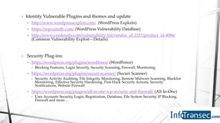 • Identify Vulnerable Plugins and themes and update
• http://www.wordpressexploit.com/ (WordPress Exploits)
• https://wpvulndb.com/ (WordPress Vulnerability DataBase)
• http://www.cvedetails.com/vulnerability-list/vendor_id-2337/product_id-4096/
(Common Vulnerability Exploit – Details)
• Security Plug-ins:
• https://wordpress.org/plugins/wordfence/ (WordFence)
• Blocking Features, Login Security, Security Scanning, Firewall, Monitoring
• https://wordpress.org/plugins/sucuri-scanner/ (Sucuri Scanner)
• Security Activity Auditing, File Integrity Monitoring, Remote Malware Scanning, Blacklist
Monitoring, Effective Security Hardening, Post-Hack Security Actions, Security
Notifications, Website Firewall
• https://wordpress.org/plugins/all-in-one-wp-security-and-firewall/ (All-In-One)
• User Accounts Security, Login, Registration, Database, File System Security, IP Blocking,
Firewall and more…
 
