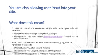 You are also allowing user input into your
site.
What does this mean?
• A visitor can instead of a text comment inject malicious script or links into
your site.
• <script type="text/javascript">alert("Hello");</script>
• I love your site I also found <a href=“http://badwebsite.com”> this link </a> for
more information.
• Visitors can promote their own site or links that may go against the
reputation of your site
• Online Pharmacy’s, Adult content, Profanity
• This can lower your Google Ranking and SEO Reputation
• This can also cause your site to be flagged by google as hacked
 