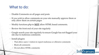 • Disable Comments on all pages and posts
• If you wish to allow comments on your site manually approve them or
only allow them on certain pages
• Modify functions.php to NOT allow HTML based comments.
• Review the front end of your site regularly
• Google search your site regularly to ensure Google has not flagged your
site due to malicious comments.
• Install plugins
• That allow users / visitors to report malicious or offensive comments
• Block all comments
• Do not allow HTML comments
What to do:
 