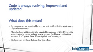 • As components are updates Hackers are able to identify the weaknesses
of previous versions.
• Many hackers will intentionally target older versions of WordPress with
known security issues, so keep an eye on your Dashboard notification
area and don’t ignore those ‘Please update now’ messages.
• Hackers prey on those that are slow to update.
Code is always evolving, improved and
updated.
What does this mean?
 