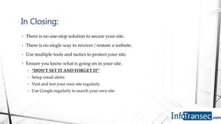 • There is no one-stop solution to secure your site.
• There is no single way to recover / restore a website.
• Use multiple tools and tactics to protect your site.
• Ensure you know what is going on in your site.
• “DON’T SET IT AND FORGET IT”
• Setup email alerts
• Visit and test your own site regularly
• Use Google regularly to search your own site
In Closing:
 