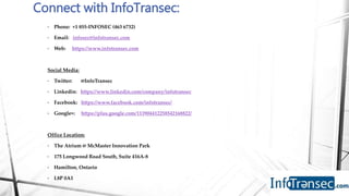 • Phone: +1 855-INFOSEC (463 6732)
• Email: infosec@infotransec.com
• Web: https://www.infotransec.com
Social Media:
• Twitter: @InfoTransec
• Linkedin: https://www.linkedin.com/company/infotransec
• Facebook: https://www.facebook.com/infotransec/
• Google+: https://plus.google.com/113904412258542168822/
Office Location:
• The Atrium @ McMaster Innovation Park
• 175 Longwood Road South, Suite 416A-8
• Hamilton, Ontario
• L8P 0A1
Connect with InfoTransec:
 