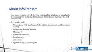 • Our focus is always on delivering high quality solutions to our clients
through current industry standards and recognized frameworks and
benchmarks.
• Services include:
• Network and Web Application Vulnerability Assessments and Penetration
Testing
• Information Security Services
• Managed IT
• Computer Forensics
• Data Recovery
• eDiscovery
• CyberStalking / CyberBullying
About InfoTransec:
 