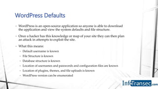 • WordPress is an open-source application so anyone is able to download
the application and view the system defaults and file structure.
• Once a hacker has this knowledge or map of your site they can then plan
an attack in attempts to exploit the site.
• What this means:
• Default username is known
• File Structure is known
• Database structure is known
• Location of usernames and passwords and configuration files are known
• Location of plugins, themes, and file uploads is known
• WordPress version can be enumerated
WordPress Defaults
 