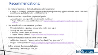 • Do not use ‘admin’ as default Administrator username
• Change to a complex username – similar to a complex password (Upper Case letter, lower case letter,
number, and special character i.e: R0b3rtV!d@l)
• Remove Author name from pages and posts
• Account names are exposed when content is published
• Plugin “WP Author, Date and Meta Remover” https://wordpress.org/plugins/wp-author-date-and-meta-
remover/
• Use non-default database table prefixes
• Upon installation – specify a unique table prefix (non wp_)
• Modify WP after installation
• Manually via PHP Admin & wp-config.php
• Plugins “Change DB Prefix” https://wordpress.org/plugins/db-prefix-change/
• Remove WordPress version from source code
• Add to functions.php “remove_action('wp_head', 'wp_generator');”
• Plugins “Remove Version” https://wordpress.org/plugins/remove-version-remver/
• Delete unused themes and plugins
• Hello Dolly / Akismit / Jet Pack, etc…..
Recommendations:
 