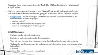 • Everyone from your competitors, to Black Hat SEO enthusiasts, to hackers and
script kiddies.
• Hackers use automated scanners and GoogleDork search techniques to locate
vulnerable WordPress installations, plugins or themes, which they can exploit.
• Google Dork : Search techniques used to locate websites or information that is not
intended to be indexed by google
• inurl:wp-content/”
• inurl:"/wp-content/plugins/wp-shopping-cart/”
• inurl:”wp-content/plugins/wp-dbmanager/”
• What this means:
• Malware can be injected into the site
• Brute force login attempts can be done over time
• Your site may become slow or unresponsive due to handling the excessive requests
• Tools can be used to scan your site and enumerate information about your site and what
is installed.
• WPScan
• Nmap (http-wordpress-enum - nmap plugin)
 