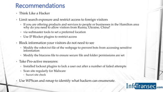 • Think Like a Hacker
• Limit search exposure and restrict access to foreign visitors
• If you are offering products and services to people or businesses in the Hamilton area
why do you need to allow visitors from Russia, Ukraine, China?
• via webmaster tools to set a preferred location
• Use IP Blocker plugins to restrict access
• Block information your visitors do not need to see
• Modify the robot.txt file of the webpage to prevent bots from accessing sensitive
information
• Modify the htaccess file to ensure secure file and folder permissions are set
• Take Pro-active measures:
• Installed lockout plugins to lock a user out after a number of failed attempts
• Scan site regularly for Malware
• Sucuri site check
• Use WPScan and nmap to identify what hackers can enumerate.
Recommendations
 