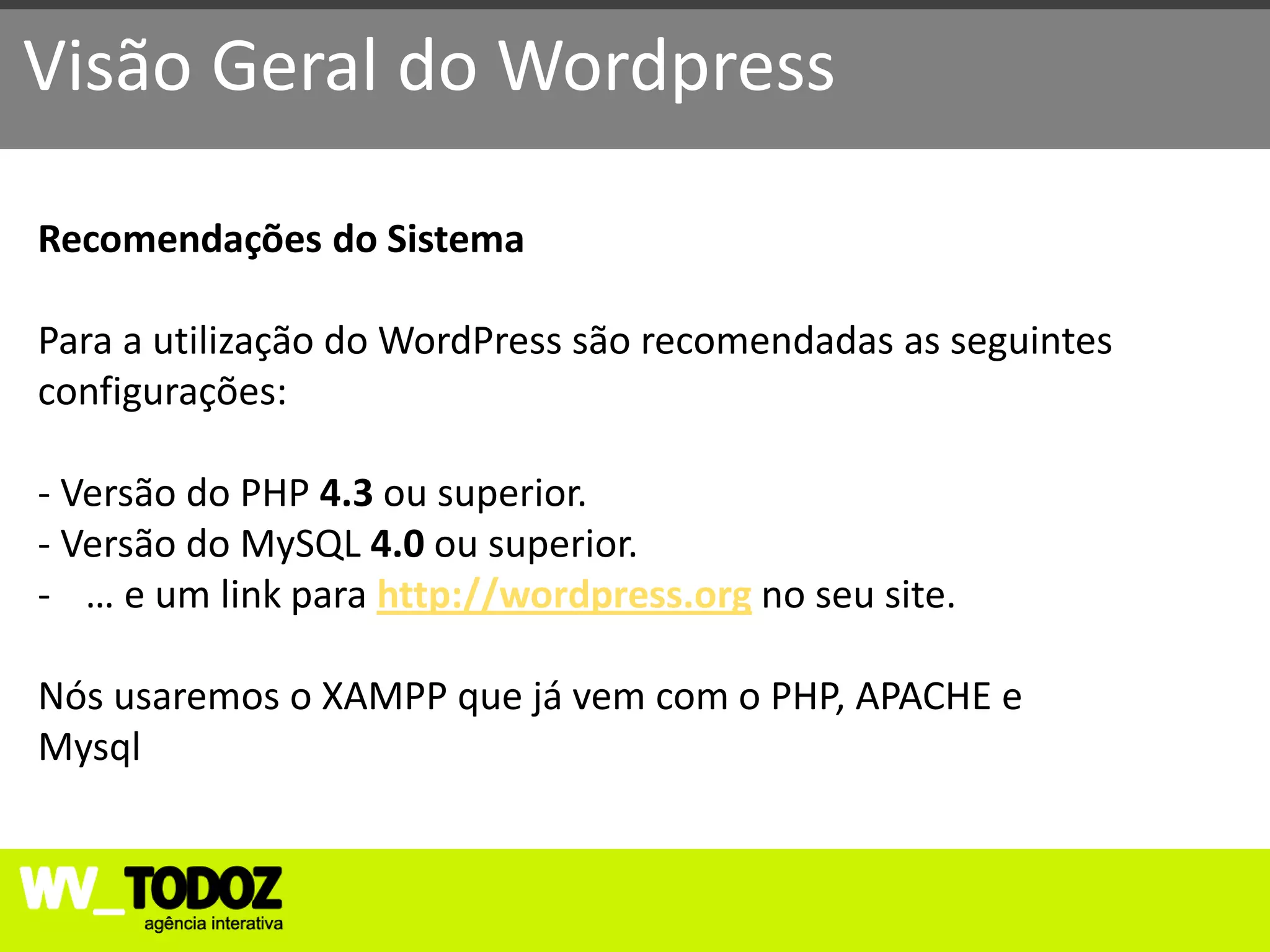 Visão Geral do Wordpress

Recomendações do Sistema

Para a utilização do WordPress são recomendadas as seguintes
configurações:

- Versão do PHP 4.3 ou superior.
- Versão do MySQL 4.0 ou superior.
- … e um link para http://wordpress.org no seu site.

Nós usaremos o XAMPP que já vem com o PHP, APACHE e
Mysql
 