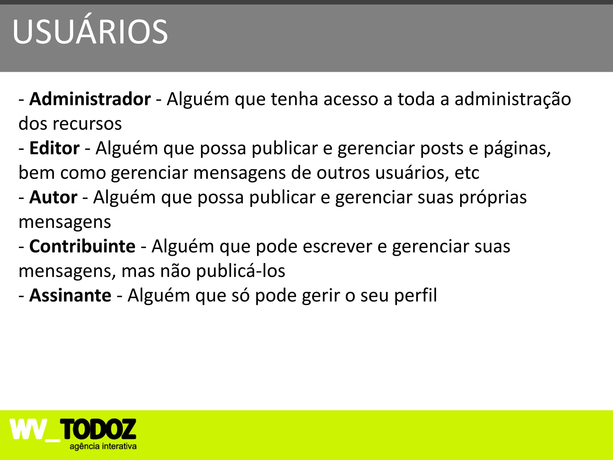 USUÁRIOS
- Administrador - Alguém que tenha acesso a toda a administração
dos recursos
- Editor - Alguém que possa publicar e gerenciar posts e páginas,
bem como gerenciar mensagens de outros usuários, etc
- Autor - Alguém que possa publicar e gerenciar suas próprias
mensagens
- Contribuinte - Alguém que pode escrever e gerenciar suas
mensagens, mas não publicá-los
- Assinante - Alguém que só pode gerir o seu perfil
 