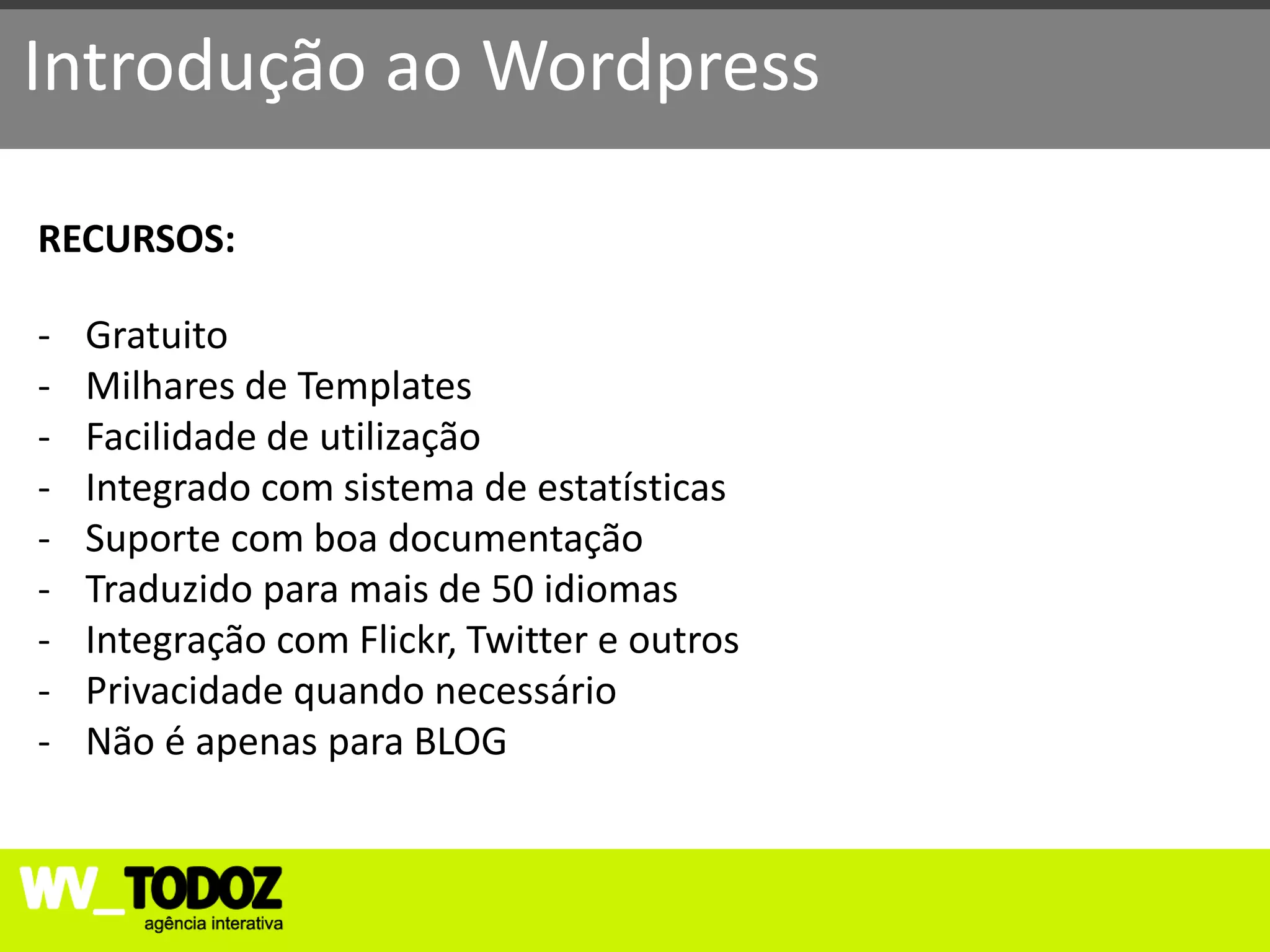 Introdução ao Wordpress

RECURSOS:

-   Gratuito
-   Milhares de Templates
-   Facilidade de utilização
-   Integrado com sistema de estatísticas
-   Suporte com boa documentação
-   Traduzido para mais de 50 idiomas
-   Integração com Flickr, Twitter e outros
-   Privacidade quando necessário
-   Não é apenas para BLOG
 