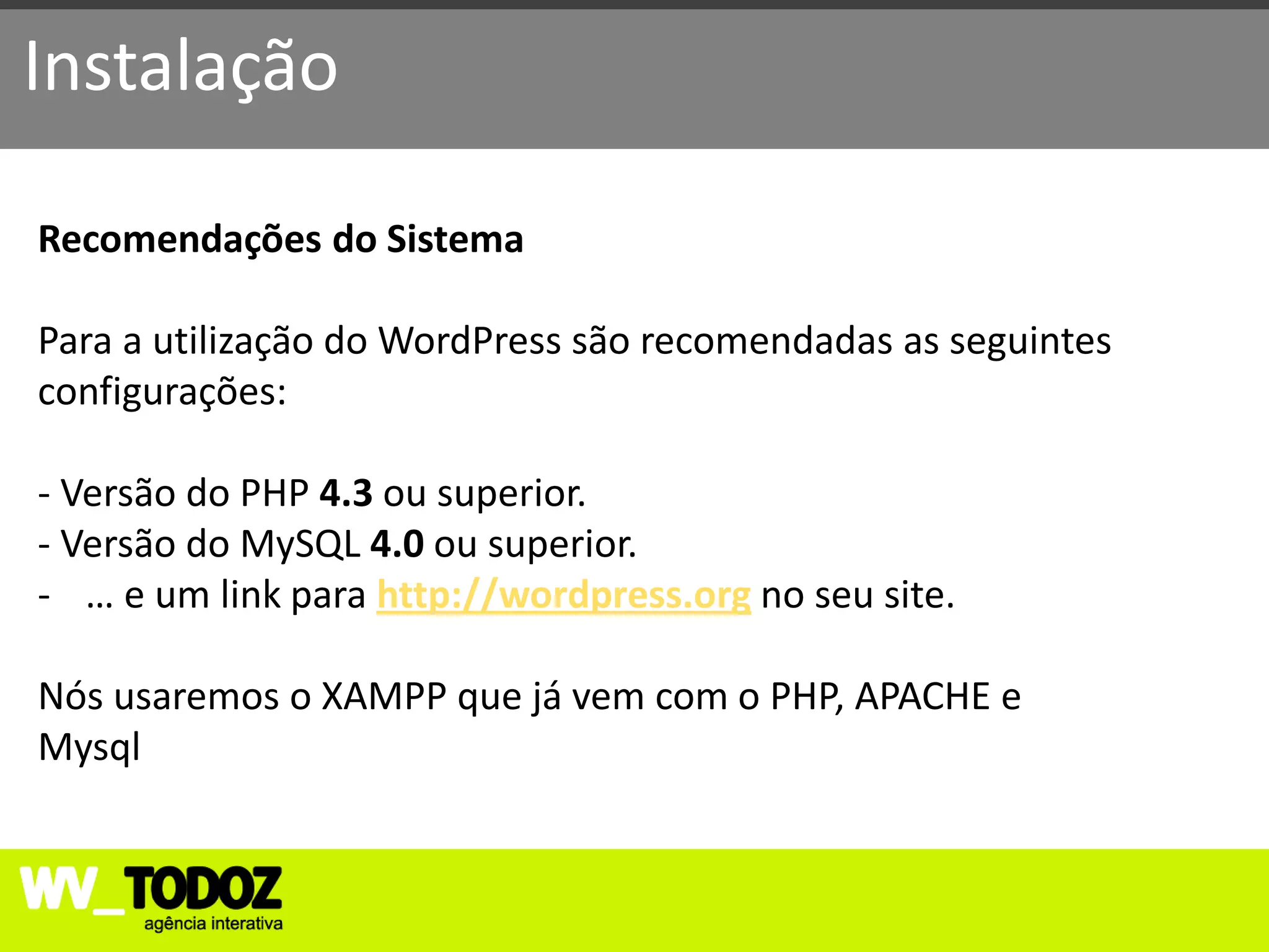 Instalação

Recomendações do Sistema

Para a utilização do WordPress são recomendadas as seguintes
configurações:

- Versão do PHP 4.3 ou superior.
- Versão do MySQL 4.0 ou superior.
- … e um link para http://wordpress.org no seu site.

Nós usaremos o XAMPP que já vem com o PHP, APACHE e
Mysql
 