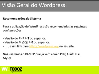 Visão Geral do Wordpress

Recomendações do Sistema

Para a utilização do WordPress são recomendadas as seguintes
configurações:

- Versão do PHP 4.3 ou superior.
- Versão do MySQL 4.0 ou superior.
- … e um link para http://wordpress.org no seu site.

Nós usaremos o XAMPP que já vem com o PHP, APACHE e
Mysql
 