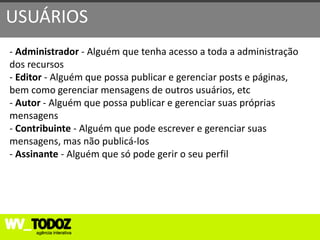USUÁRIOS
- Administrador - Alguém que tenha acesso a toda a administração
dos recursos
- Editor - Alguém que possa publicar e gerenciar posts e páginas,
bem como gerenciar mensagens de outros usuários, etc
- Autor - Alguém que possa publicar e gerenciar suas próprias
mensagens
- Contribuinte - Alguém que pode escrever e gerenciar suas
mensagens, mas não publicá-los
- Assinante - Alguém que só pode gerir o seu perfil
 