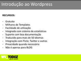 Introdução ao Wordpress

RECURSOS:

-   Gratuito
-   Milhares de Templates
-   Facilidade de utilização
-   Integrado com sistema de estatísticas
-   Suporte com boa documentação
-   Traduzido para mais de 50 idiomas
-   Integração com Flickr, Twitter e outros
-   Privacidade quando necessário
-   Não é apenas para BLOG
 